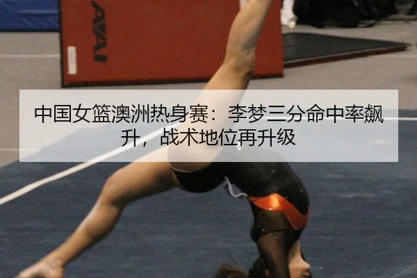 中国女篮澳洲热身赛：李梦三分命中率飙升，战术地位再升级