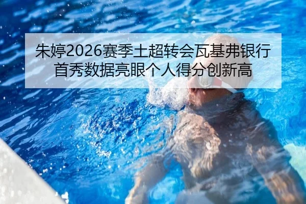 朱婷2026赛季土超转会瓦基弗银行首秀数据亮眼个人得分创新高